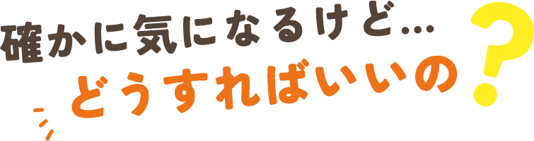 確かに気になるけど…どうすればいいの？